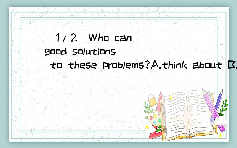 (1/2)Who can _good solutions to these problems?A.think about B.think ove