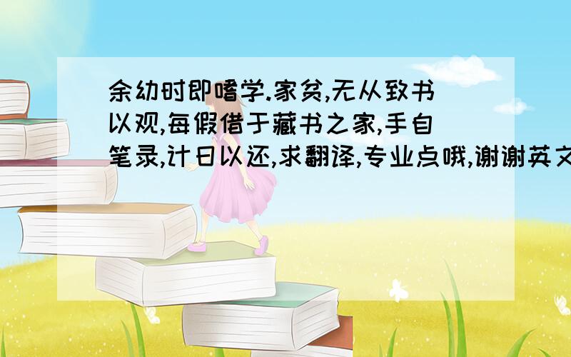 余幼时即嗜学.家贫,无从致书以观,每假借于藏书之家,手自笔录,计日以还,求翻译,专业点哦,谢谢英文翻译.