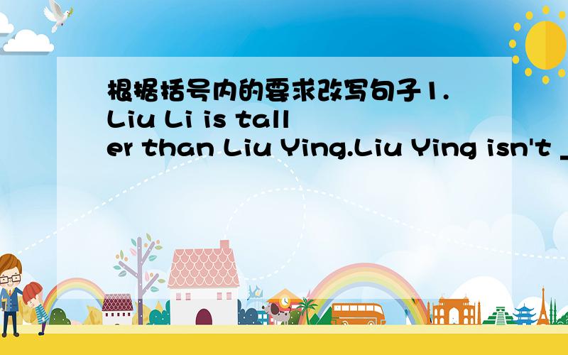 根据括号内的要求改写句子1.Liu Li is taller than Liu Ying.Liu Ying isn't ___ ____ ___ Liu Li.2.My friend James is （serious）(改为一般疑问句）Is your friend James___?