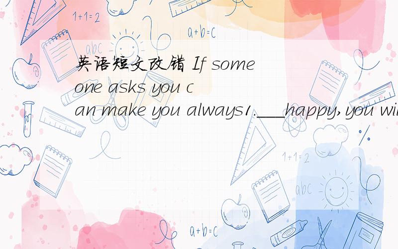 英语短文改错 If someone asks you can make you always1.___happy,you will perhaps find rather difficult to give him 2.___a proper answer.Did you remember the old saying