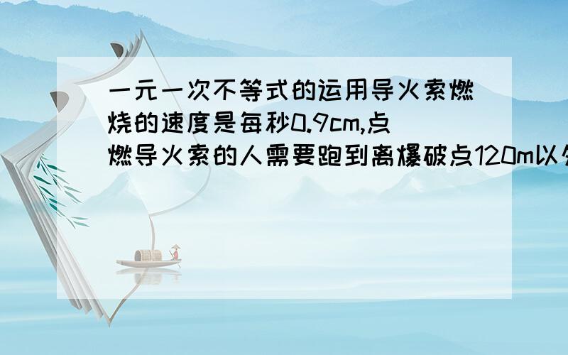 一元一次不等式的运用导火索燃烧的速度是每秒0.9cm,点燃导火索的人需要跑到离爆破点120m以外才安全,如果他跑的速度是每秒6m,那么这个导火索的长度应大于多少cm?