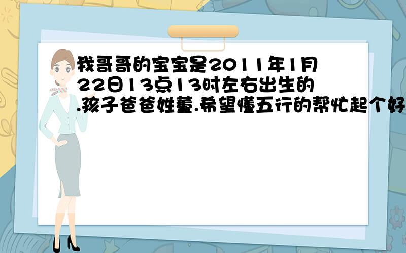 我哥哥的宝宝是2011年1月22日13点13时左右出生的.孩子爸爸姓董.希望懂五行的帮忙起个好名字.他爸爸叫董祥龙孩子是男的,不好意思才告诉大家