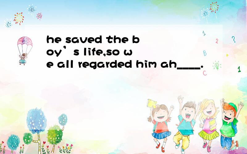 he saved the boy’s life,so we all regarded him ah____.