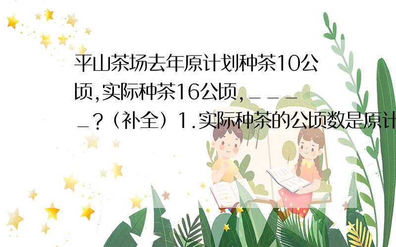 平山茶场去年原计划种茶10公顷,实际种茶16公顷,____?（补全）1.实际种茶的公顷数是原计划的百分之几2.计划种茶的公顷数是实际的百分之几3.实际种茶的公顷数比原计划多百分之几4.计划种茶