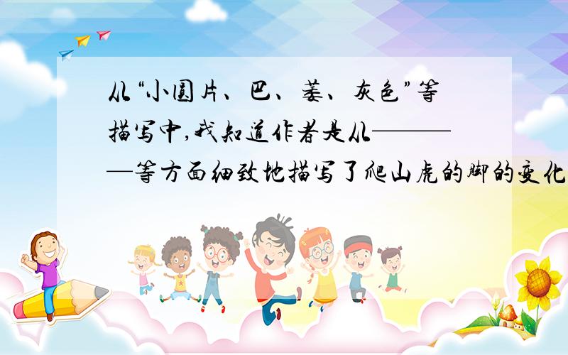 从“小圆片、巴、萎、灰色”等描写中,我知道作者是从————等方面细致地描写了爬山虎的脚的变化.从“小圆片、巴、萎、灰色”等描写中,我知道作者是从___.____.___等方面细致地描写了