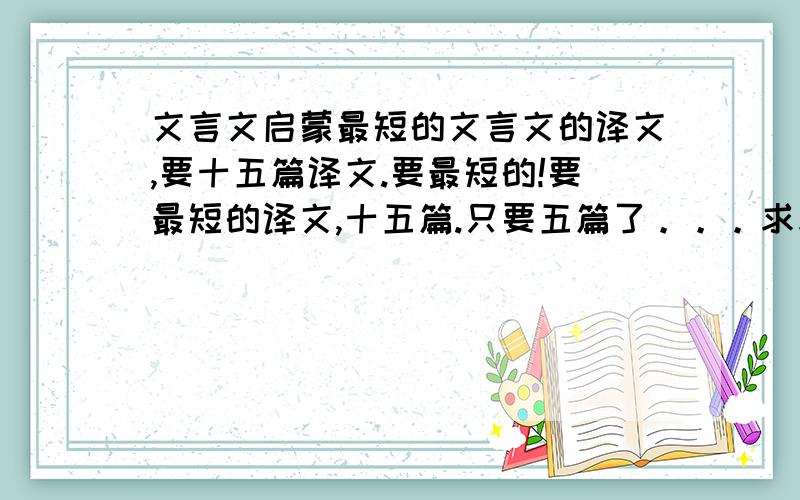 文言文启蒙最短的文言文的译文,要十五篇译文.要最短的!要最短的译文,十五篇.只要五篇了。。。求求各位。。帮帮忙啊   五篇文言文启蒙读本最短的译文！！！