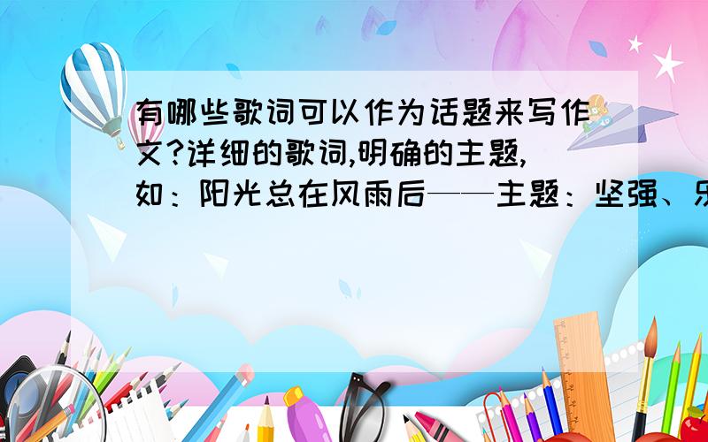 有哪些歌词可以作为话题来写作文?详细的歌词,明确的主题,如：阳光总在风雨后——主题：坚强、乐观