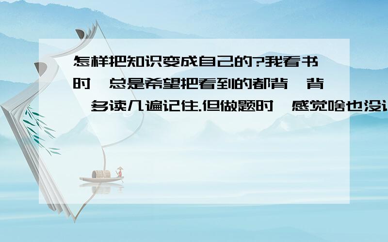 怎样把知识变成自己的?我看书时,总是希望把看到的都背一背,多读几遍记住.但做题时,感觉啥也没记住,知识感觉浮在面上,没有变成自己的东西.而且背一堆东西耗时又耗力.我该肿么办?