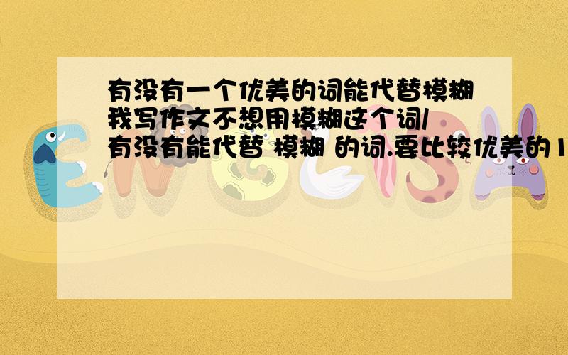 有没有一个优美的词能代替模糊我写作文不想用模糊这个词/ 有没有能代替 模糊 的词.要比较优美的10分可能比较少.可我一共就10分 如能帮我