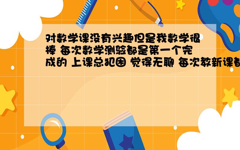 对数学课没有兴趣但是我数学很棒 每次数学测验都是第一个完成的 上课总犯困 觉得无聊 每次教新课都是自己理解的 老师讲的我听不懂 快要考市重点了 请大家给我提个好的建议让我喜欢上