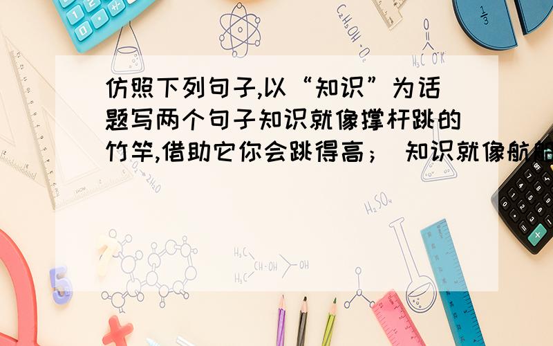 仿照下列句子,以“知识”为话题写两个句子知识就像撑杆跳的竹竿,借助它你会跳得高； 知识就像航船上的风