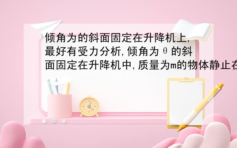 倾角为的斜面固定在升降机上,最好有受力分析,倾角为θ的斜面固定在升降机中,质量为m的物体静止在斜面上,在以后的运动中物体也能一直保持与斜面相对静止,求下面两种情况下物体受到的