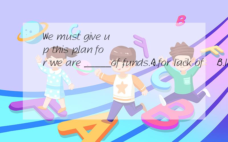 We must give up this plan for we are _____of funds.A.for lack of    B.lack of    C.lacked.    D.lacking要解释