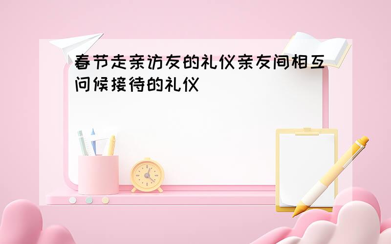 春节走亲访友的礼仪亲友间相互问候接待的礼仪