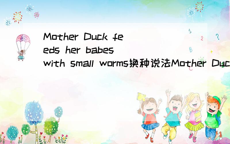 Mother Duck feeds her babes with small worms换种说法Mother Duck feeds her babes with small worms换说法!意思不变!