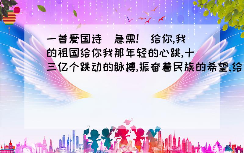 一首爱国诗（急需!）给你,我的祖国给你我那年轻的心跳,十三亿个跳动的脉搏,振奋着民族的希望.给你,我的祖国．．．按照上面的例子再写4节 ,就是4段.就10块钱了·