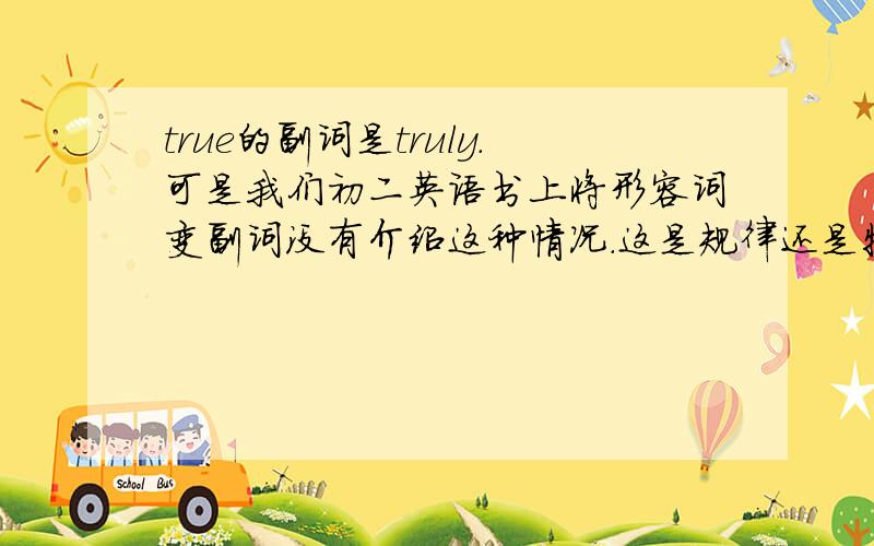 true的副词是truly.可是我们初二英语书上将形容词变副词没有介绍这种情况.这是规律还是特殊的?还有哪些形容词变副词像true一样?:-)