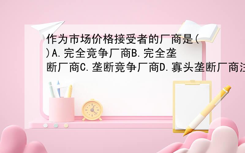 作为市场价格接受者的厂商是()A.完全竞争厂商B.完全垄断厂商C.垄断竞争厂商D.寡头垄断厂商注意素质，严禁灌水，别不懂装懂！