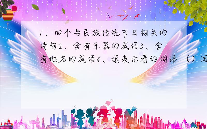 1、四个与民族传统节日相关的诗句2、含有乐器的成语3、含有地名的成语4、填表示看的词语 （）国旗5、江南三大名楼是那些,其中（）和古代名人（）有一段佳话,他还有一句名句（）6、今