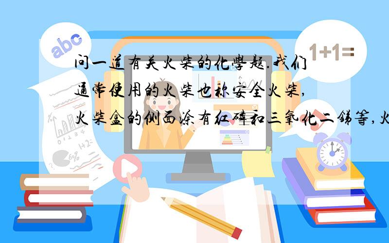 问一道有关火柴的化学题.我们通常使用的火柴也称安全火柴,火柴盒的侧面涂有红磷和三氧化二锑等,火柴头上的物质是KClO3、MnO2和S.当两者摩擦时,因摩擦产生的热引燃与KClO3等接触的红磷,并