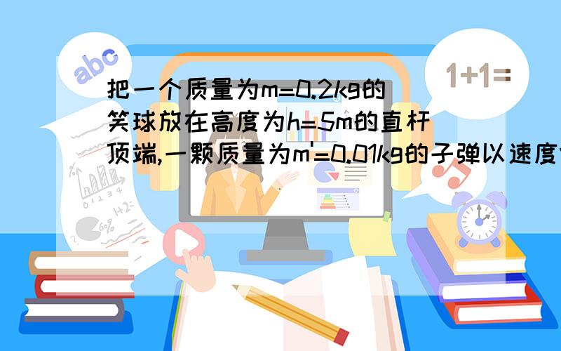 把一个质量为m=0.2kg的笑球放在高度为h=5m的直杆顶端,一颗质量为m'=0.01kg的子弹以速度V=500m/s沿水平方向击穿小球,小求落地点与杆的水平距离s=20m.1.子弹落地点距杆的水平距离s' 2求子弹击穿小