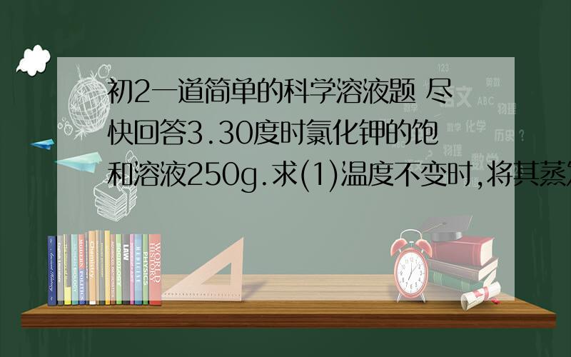 初2一道简单的科学溶液题 尽快回答3.30度时氯化钾的饱和溶液250g.求(1)温度不变时,将其蒸发掉20g水时,有多少克氯化钾晶体析出?(2)将原溶液的温度从30du降到20du时,有多少克氯化钾析出?(氯化钾