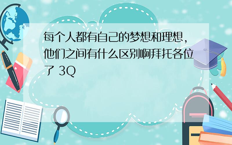 每个人都有自己的梦想和理想,他们之间有什么区别啊拜托各位了 3Q