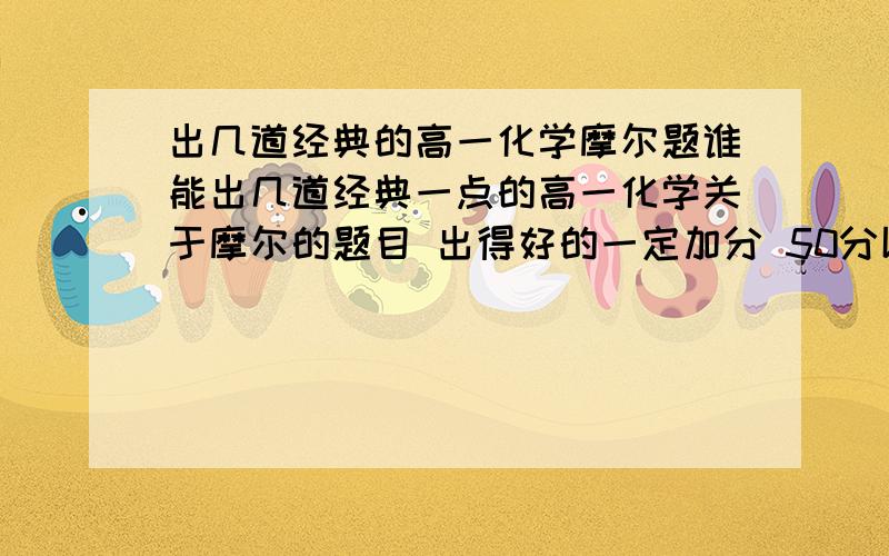 出几道经典的高一化学摩尔题谁能出几道经典一点的高一化学关于摩尔的题目 出得好的一定加分 50分以上 最好是3道以上 记得加上答案