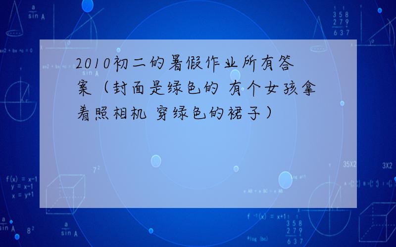 2010初二的暑假作业所有答案（封面是绿色的 有个女孩拿着照相机 穿绿色的裙子）