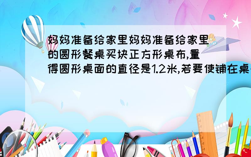 妈妈准备给家里妈妈准备给家里的圆形餐桌买块正方形桌布,量得圆形桌面的直径是1.2米,若要使铺在桌的圆形餐桌买块正方形桌布四角下垂20厘米,这个正方形桌布的面积是多少?