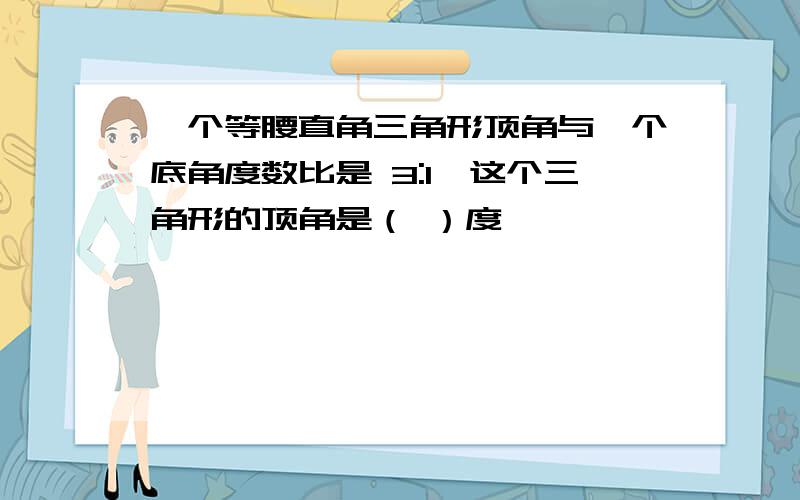 一个等腰直角三角形顶角与一个底角度数比是 3:1,这个三角形的顶角是（ ）度