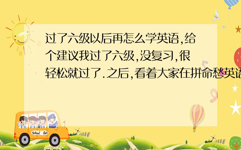 过了六级以后再怎么学英语,给个建议我过了六级,没复习,很轻松就过了.之后,看着大家在拼命愁英语,我在英语方面突然很茫然.以后要进公司,靠的是大量的词汇量和流利标准的口语,大二就要