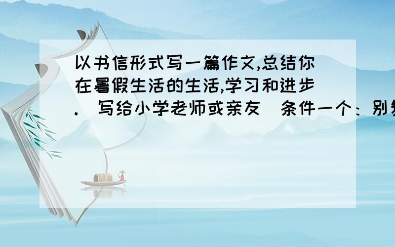 以书信形式写一篇作文,总结你在暑假生活的生活,学习和进步.(写给小学老师或亲友)条件一个：别复制.我先悬赏了30,好的话我先加悬赏再采纳.保证得到足够财富.写大概的也行,财富会稍微少