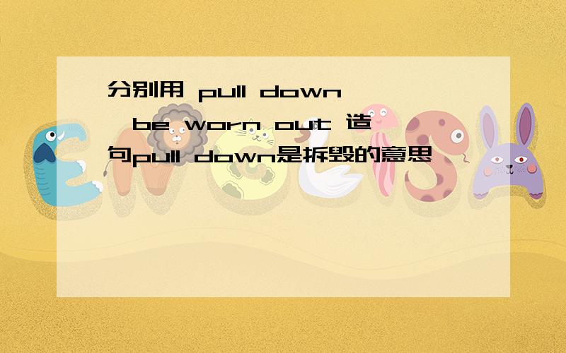 分别用 pull down ,be worn out 造句pull down是拆毁的意思