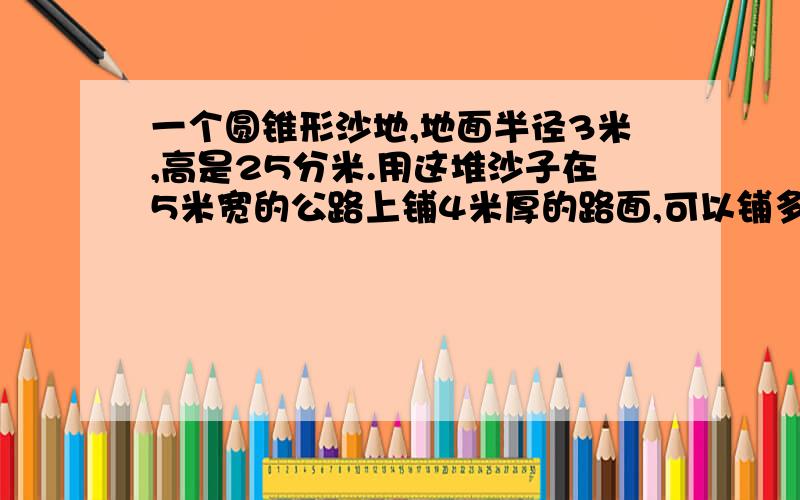 一个圆锥形沙地,地面半径3米,高是25分米.用这堆沙子在5米宽的公路上铺4米厚的路面,可以铺多少米?