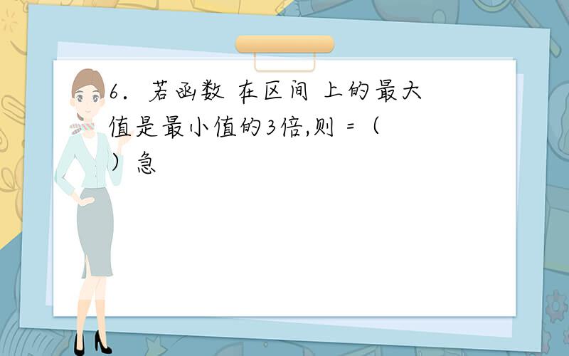 6．若函数 在区间 上的最大值是最小值的3倍,则 =（ ）急