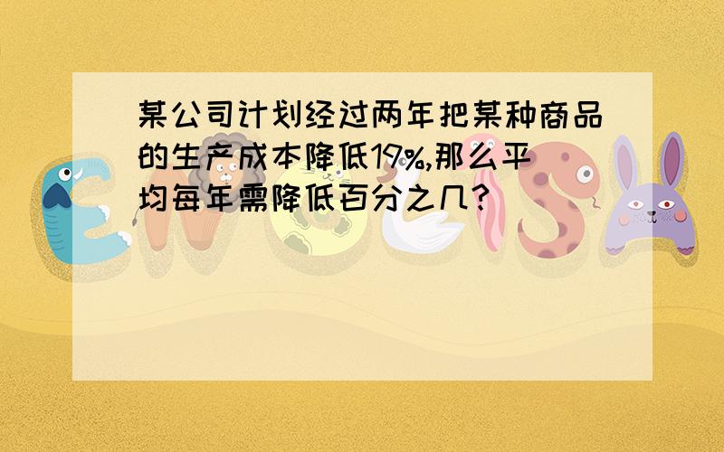 某公司计划经过两年把某种商品的生产成本降低19%,那么平均每年需降低百分之几?