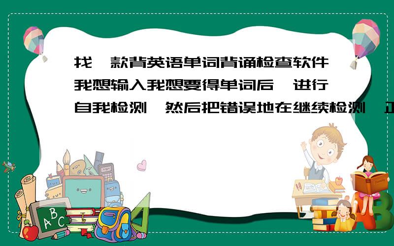 找一款背英语单词背诵检查软件我想输入我想要得单词后,进行自我检测,然后把错误地在继续检测,正确的自动删除.有没有这种软件?