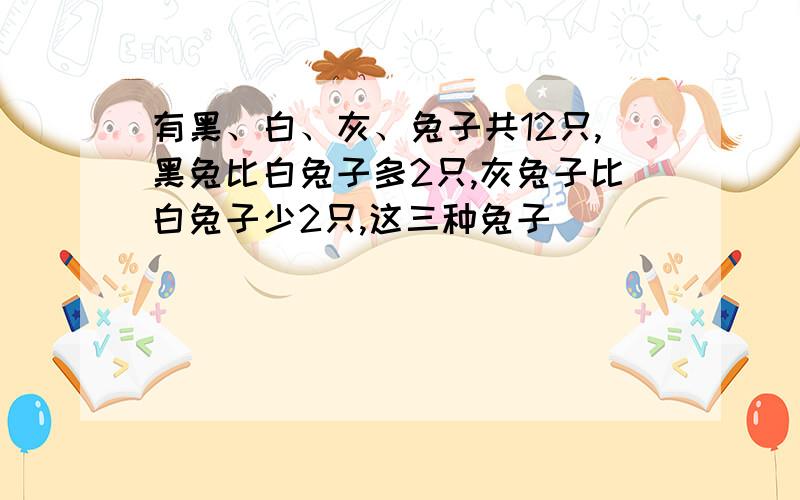 有黑、白、灰、兔子共12只,黑兔比白兔子多2只,灰兔子比白兔子少2只,这三种兔子