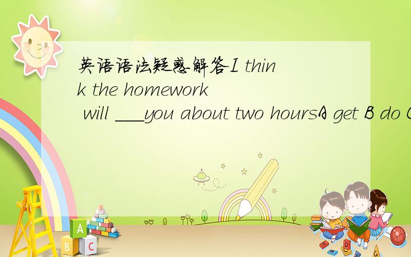 英语语法疑惑解答I think the homework will ___you about two hoursA get B do C spend D take How far is it from the bank to the post officeIt's_______A five minutes walkB an hour from hereC about one hundred metersD twenty minutesHow far is it f