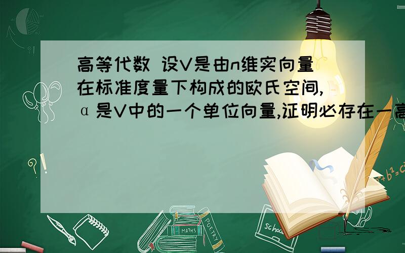 高等代数 设V是由n维实向量在标准度量下构成的欧氏空间,α是V中的一个单位向量,证明必存在一高等代数设V是由n维实向量在标准度量下构成的欧氏空间,α是V中的一个单位向量,证明必存在一