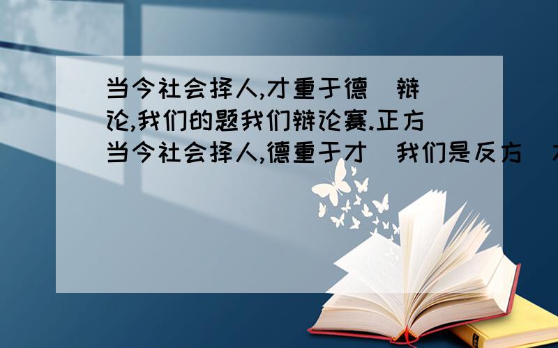 当今社会择人,才重于德  辩论,我们的题我们辩论赛.正方当今社会择人,德重于才  我们是反方  才重于德     谢谢