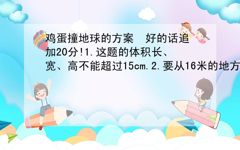 鸡蛋撞地球的方案  好的话追加20分!1.这题的体积长、宽、高不能超过15cm.2.要从16米的地方下落不能破 3.重量一定要轻4.不能使用降落伞 气球  !好难啊  我想了半天  根本想不出   哪位大侠可