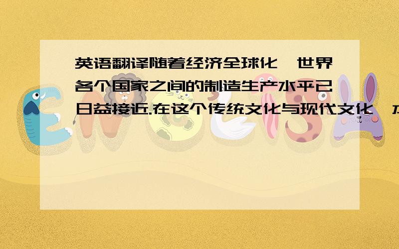 英语翻译随着经济全球化,世界各个国家之间的制造生产水平已日益接近.在这个传统文化与现代文化、本土文化与世界文化激烈碰撞的时期,各个国家的工业产品在世界上竞争的关键,已不再是