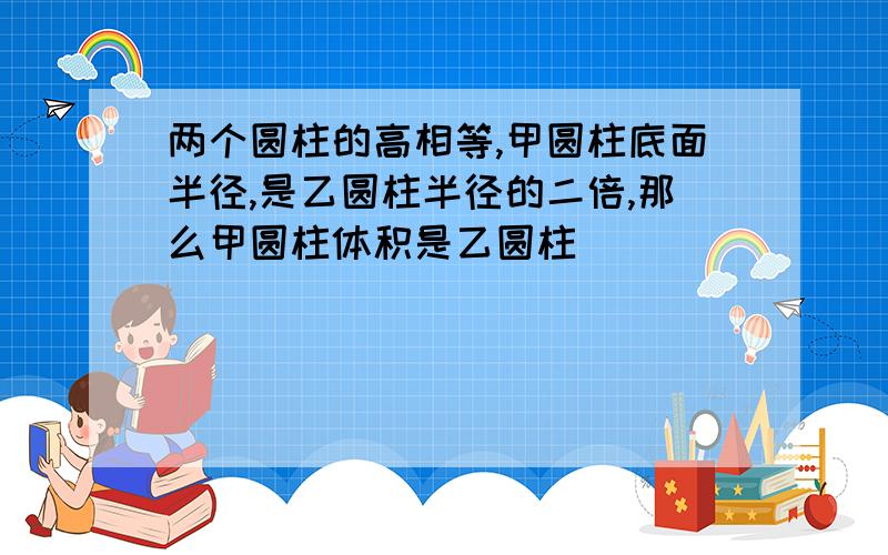 两个圆柱的高相等,甲圆柱底面半径,是乙圆柱半径的二倍,那么甲圆柱体积是乙圆柱