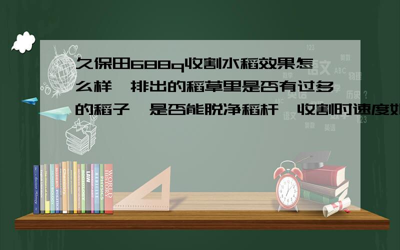 久保田688q收割水稻效果怎么样,排出的稻草里是否有过多的稻子,是否能脱净稻杆,收割时速度如何.谢谢