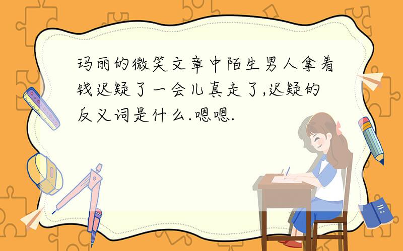 玛丽的微笑文章中陌生男人拿着钱迟疑了一会儿真走了,迟疑的反义词是什么.嗯嗯.