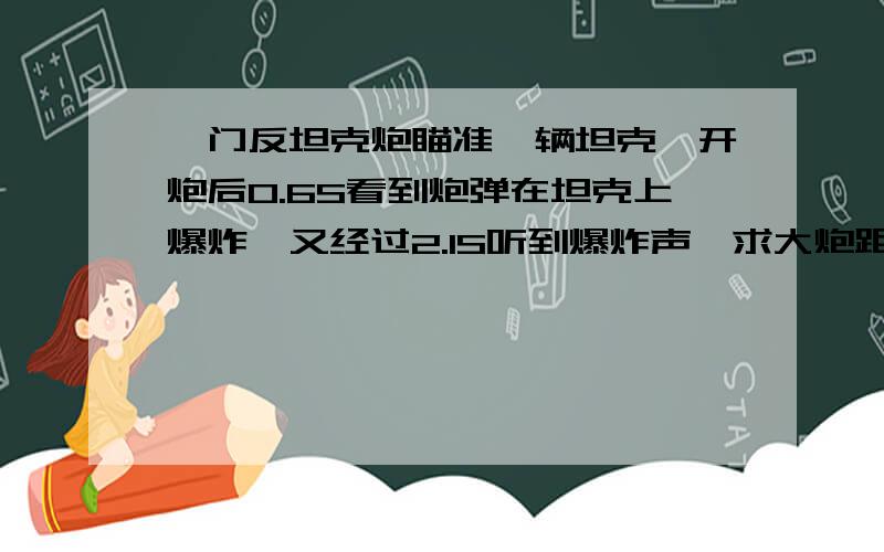 一门反坦克炮瞄准一辆坦克,开炮后0.6S看到炮弹在坦克上爆炸,又经过2.1S听到爆炸声,求大炮距离坦克多远?炮弹飞行速度有多大?（声速按340m每秒）不要用光的公式哦,物理我们刚学,用声来解答