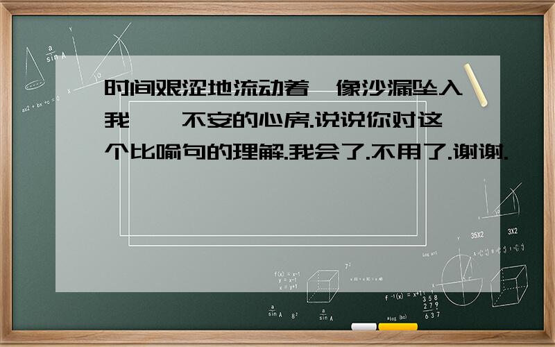 时间艰涩地流动着,像沙漏坠入我忐忑不安的心房.说说你对这个比喻句的理解.我会了.不用了.谢谢.