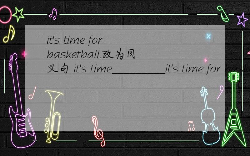 it's time for basketball.改为同义句 it's time_________it's time for basketball.改为同义句it's time______________.